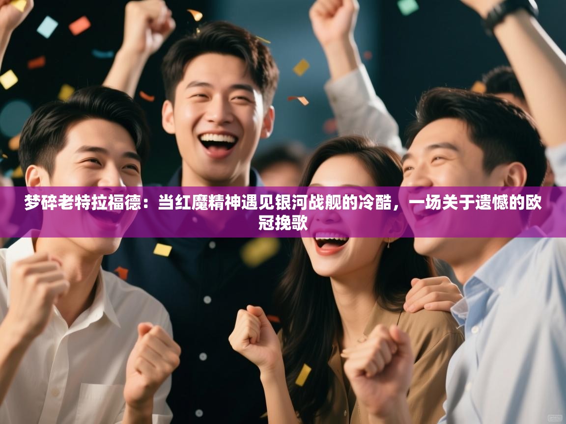 梦碎老特拉福德：当红魔精神遇见银河战舰的冷酷，一场关于遗憾的欧冠挽歌