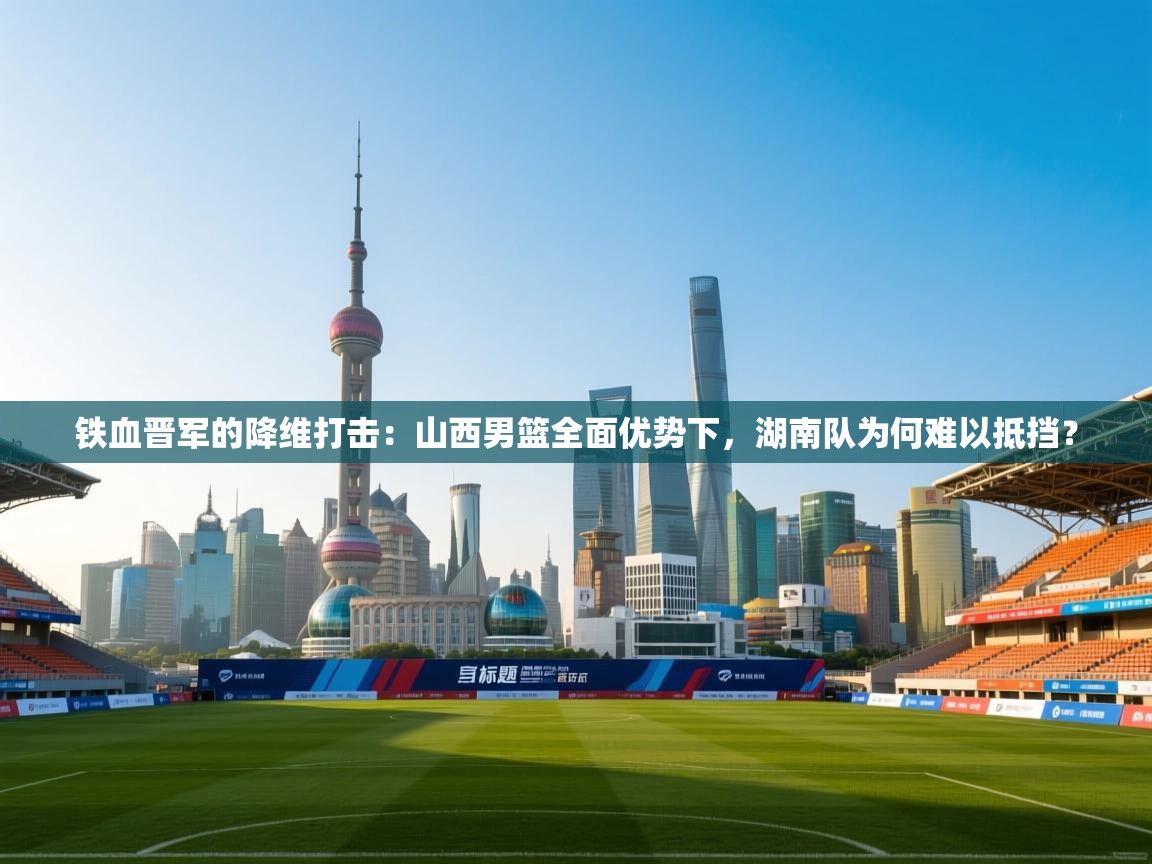 铁血晋军的降维打击：山西男篮全面优势下，湖南队为何难以抵挡？