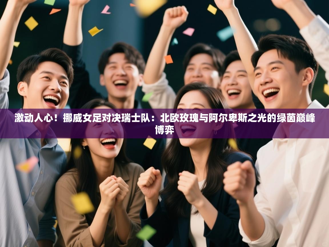 激动人心！挪威女足对决瑞士队：北欧玫瑰与阿尔卑斯之光的绿茵巅峰博弈