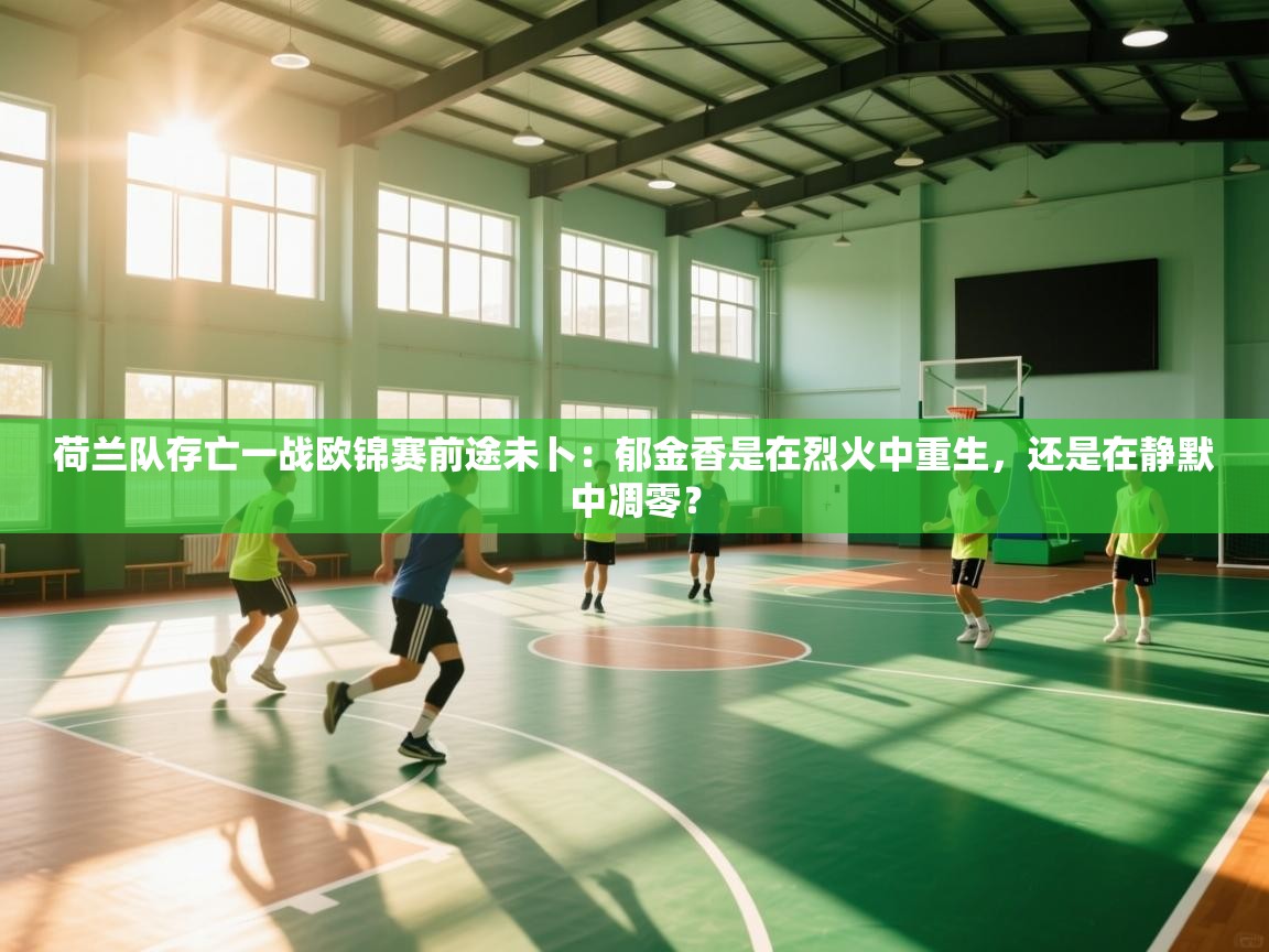 荷兰队存亡一战欧锦赛前途未卜：郁金香是在烈火中重生，还是在静默中凋零？